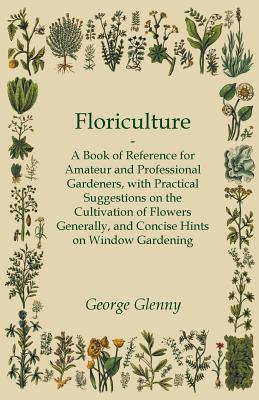 Floriculture - A Book of Reference for Amateur and Professional Gardeners with Practical Suggestions on the Cultivation of Flowers Generally and Conci - George Glenny