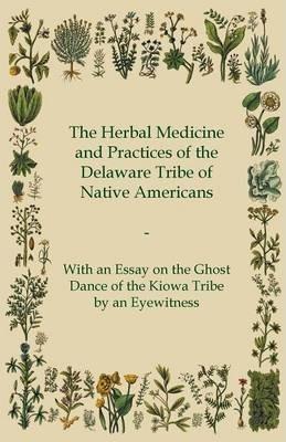 The Herbal Medicine and Practices of the Delaware Tribe of Native Americans - With an Essay on the Ghost Dance of the Kiowa Tribe by an Eyewitness - Anon