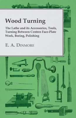 Wood Turning - The Lathe and Its Accessories, Tools, Turning Between Centres Face-Plate Work, Boring, Polishing - E. A. Dinmore