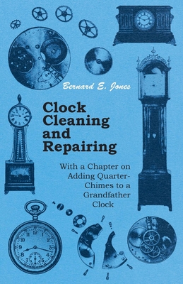 Clock Cleaning and Repairing - With a Chapter on Adding Quarter-Chimes to a Grandfather Clock - Bernard E. Jones