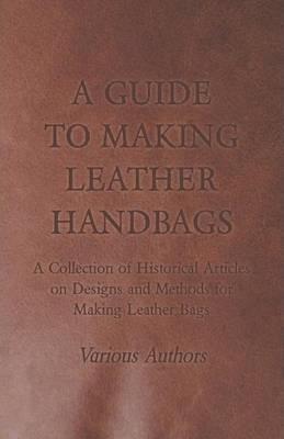 A Guide to Making Leather Handbags - A Collection of Historical Articles on Designs and Methods for Making Leather Bags - Various