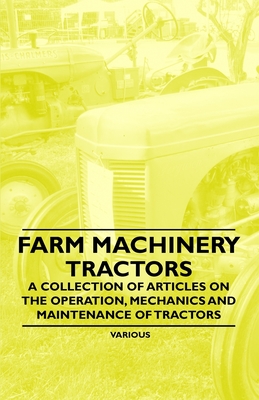 Farm Machinery - Tractors - A Collection of Articles on the Operation, Mechanics and Maintenance of Tractors - Various Authors