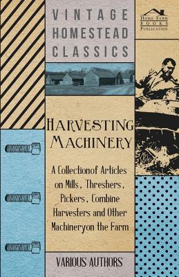 Harvesting Machinery - A Collection of Articles on Mills, Threshers, Pickers, Combine Harvesters and Other Machinery on the Farm - Various
