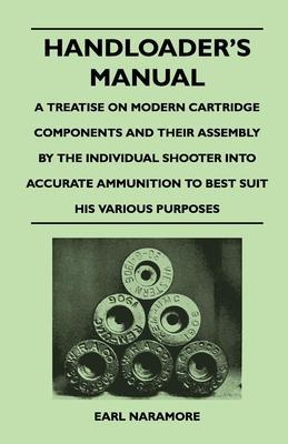 Handloader's Manual - A Treatise on Modern Cartridge Components and Their Assembly by the Individual Shooter Into Accurate Ammunition to Best Suit his - Earl Naramore