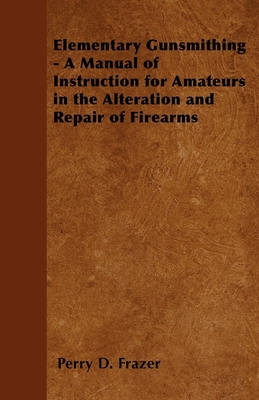 Elementary Gunsmithing - A Manual of Instruction for Amateurs in the Alteration and Repair of Firearms - Perry D. Frazer