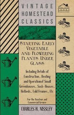 Starting Early Vegetable and Flowering Plants Under Glass - Including Details of Construction, Heating and Operation of Small Greenhouses, Sash-Houses - Charles H. Nissley