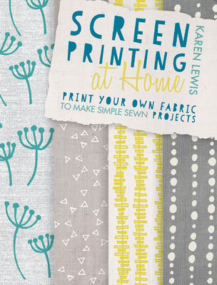Screen Printing at Home: Print Your Own Fabric to Make Simple Sewn Projects - Karen Lewis