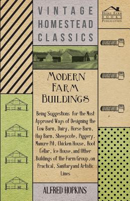 Modern Farm Buildings - Being Suggestions for the Most Approved Ways of Designing the Cow Barn, Dairy, Horse Barn, Hay Barn, Sheepcote, Piggery, Manur - Alfred Hopkins