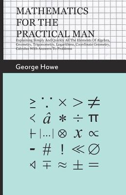 Mathematics for the Practical Man;Explaining Simply and Quickly all the Elements of Algebra, Geometry, Trigonometry, Logarithms, Coordinate Geometry, - George Howe