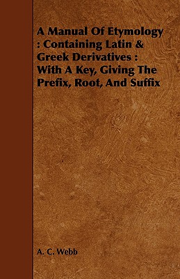 A Manual Of Etymology: Containing Latin & Greek Derivatives: With A Key, Giving The Prefix, Root, And Suffix - A. C. Webb