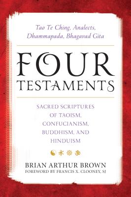 Four Testaments: Tao Te Ching, Analects, Dhammapada, Bhagavad Gita: Sacred Scriptures of Taoism, Confucianism, Buddhism, and Hinduism - Brian Arthur Brown