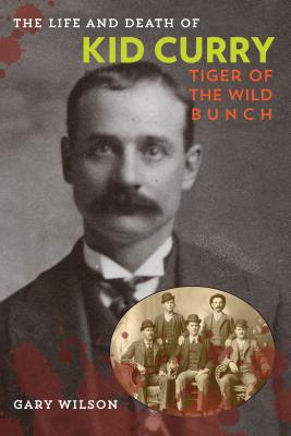 The Life and Death of Kid Curry: Tiger of the Wild Bunch, First Edition - Gary A. Wilson