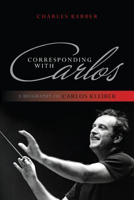 Corresponding with Carlos: A Biography of Carlos Kleiber - Charles Barber