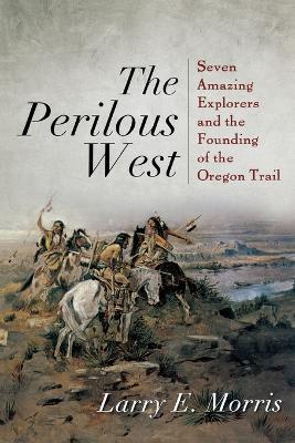 The Perilous West: Seven Amazing Explorers and the Founding of the Oregon Trail - Larry E. Morris