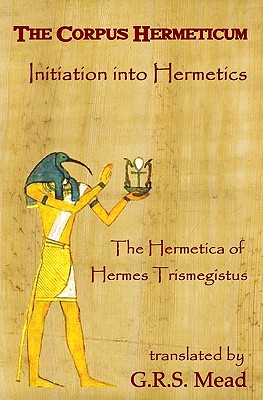 The Corpus Hermeticum: Initiation Into Hermetics, The Hermetica Of Hermes Trismegistus - G. R. S. Mead