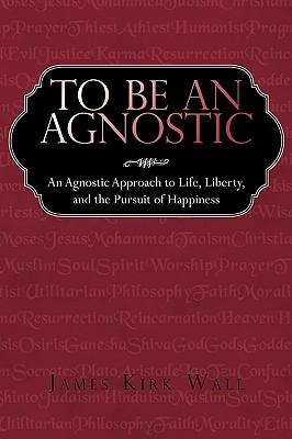 To Be an Agnostic: An Agnostic Approach to Life, Liberty, and the Pursuit of Happiness - Kirk Wall James Kirk Wall