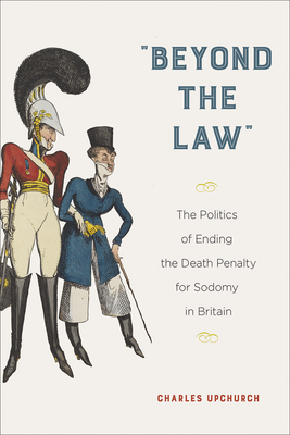 Beyond the Law: The Politics of Ending the Death Penalty for Sodomy in Britain - Charles Upchurch