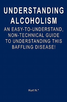 Understanding Alcoholism: An Easy-to-Understand, Non-Technical Guide to Understanding This Baffling Disease! - Kurt N. *.