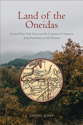 Land of the Oneidas: Central New York State and the Creation of America, from Prehistory to the Present - Daniel Koch