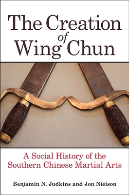 The Creation of Wing Chun: A Social History of the Southern Chinese Martial Arts - Benjamin N. Judkins