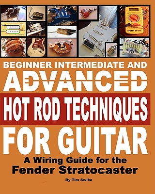 Beginner Intermediate And Advanced Hot Rod Techniques For Guitar: A Wiring Guide For The Fender Stratocaster - Tim Swike