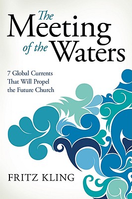 The Meeting of the Waters: 7 Global Currents That Will Propel the Future Church - Fritz Kling