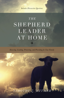 The Shepherd Leader at Home: Knowing, Leading, Protecting, and Providing for Your Family - Timothy Z. Witmer