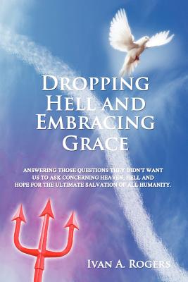 Dropping Hell and Embracing Grace: Answering Those Questions They Didn't Want Us to Ask Concerning Heaven, Hell and Hope for the Ultimate Salvation of - Ivan A. Rogers
