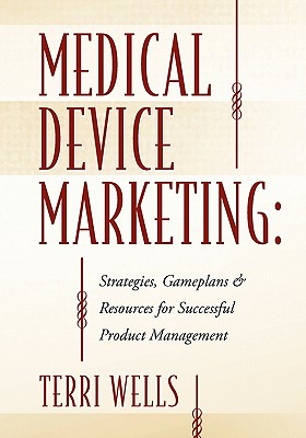 Medical Device Marketing: Strategies, Gameplans & Resources for Successful Product Management - Terri Wells