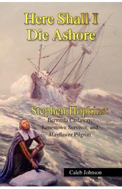 Here Shall I Die Ashore: Stephen Hopkins: Bermuda Castaway, Jamestown Survivor, and Mayflower Pilgrim. - Caleb Johnson