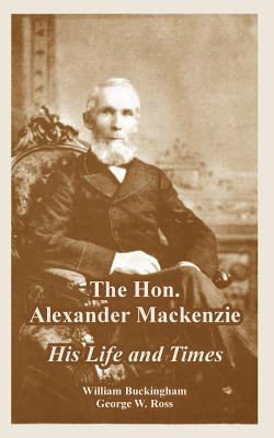 The Hon. Alexander Mackenzie: His Life and Times - William Buckingham