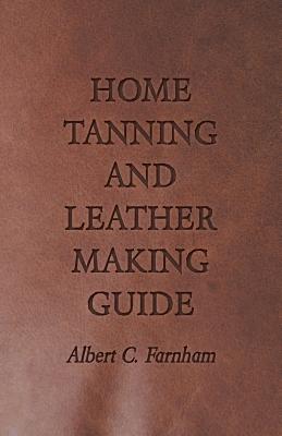 Home Tanning and Leather Making Guide - A Book of Information for Those Who Wish to Tan and Make Leather from Cattle, Horse, Calf, Sheep, Goat, Deer a - Albert C. Farnham