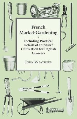 French Market-Gardening: Including Practical Details of Intensive Cultivation for English Growers - John Weathers