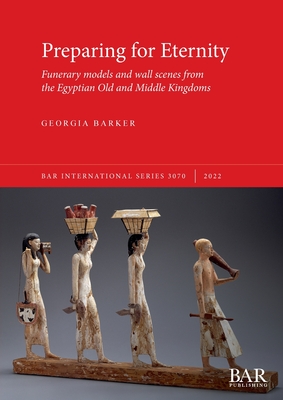 Preparing for Eternity: Funerary models and wall scenes from the Egyptian Old and Middle Kingdoms - Georgia Barker