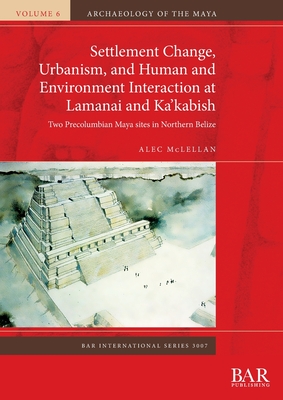 Settlement Change, Urbanism, and Human and Environment Interaction at Lamanai and Ka'kabish: Two Precolumbian Maya sites in Northern Belize - Alec Mclellan