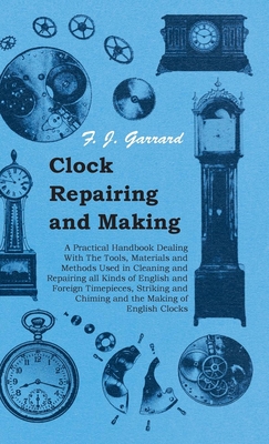 Clock Repairing and Making - A Practical Handbook Dealing With The Tools, Materials and Methods Used in Cleaning and Repairing all Kinds of English an - F. J. Garrard