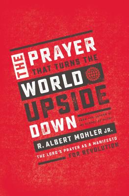 The Prayer That Turns the World Upside Down: The Lord's Prayer as a Manifesto for Revolution - R. Albert Mohler Jr