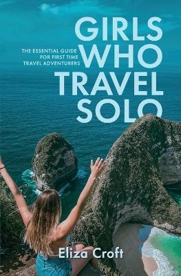 Girls Who Travel Solo: The Essential Guide For First Time Travel Adventurers - Eliza Croft