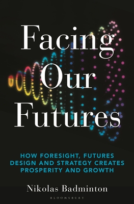 Facing Our Futures: How Foresight, Futures Design and Strategy Creates Prosperity and Growth - Nikolas Badminton