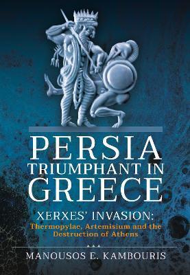 Persia Triumphant in Greece: Xerxes' Invasion: Thermopylae, Artemisium and the Destruction of Athens - Manousos E. Kambouris