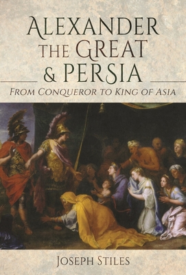 Alexander the Great and Persia: From Conqueror to King of Asia - Joseph Stiles