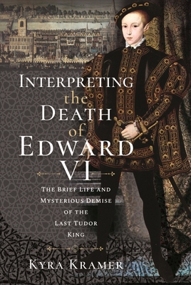 Interpreting the Death of Edward VI: The Life and Mysterious Demise of the Last Tudor King - Kyra Krammer