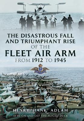 The Disastrous Fall and Triumphant Rise of the Fleet Air Arm from 1912 to 1945 - Henry 'hank' Adlam
