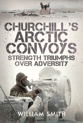 Churchill's Arctic Convoys: Strength Triumphs Over Adversity - William Smith
