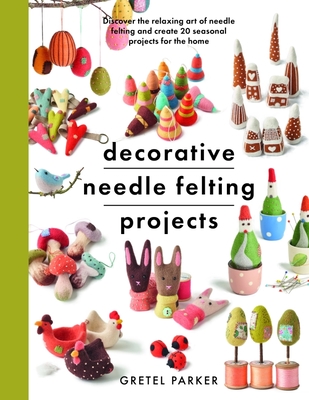 Decorative Needle Felting Projects: Discover the Relaxing Art of Needle Felting and Create 20 Seasonal Projects for the Home - Gretel Parker