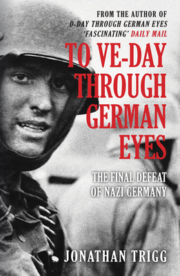 To Ve-Day Through German Eyes: The Final Defeat of Nazi Germany - Jonathan Trigg