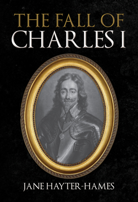 The Fall of Charles I - Jane Hayter-hames