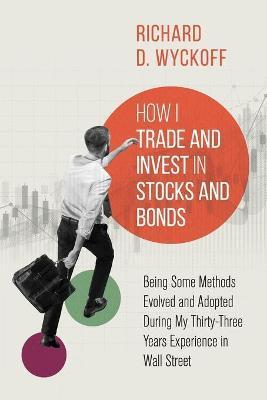 How I Trade and Invest in Stocks and Bonds: Being Some Methods Evolved and Adopted During My Thirty-Three Years Experience in Wall Street - Richard D. Wyckoff