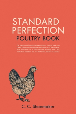 Standard Perfection Poultry Book: The Recognized Standard Work on Poultry, Turkeys, Ducks and Geese, Containing a Complete Description of All the Vari - C. C. Shoemaker