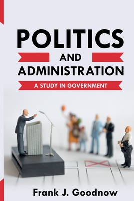 Politics and Administration: A Study in Government - Frank J. Goodnow